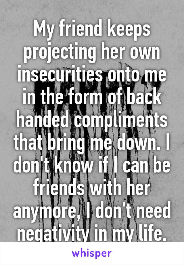 My friend keeps projecting her own insecurities onto me in the form of back handed compliments that bring me down. I don't know if I can be friends with her anymore, I don't need negativity in my life.