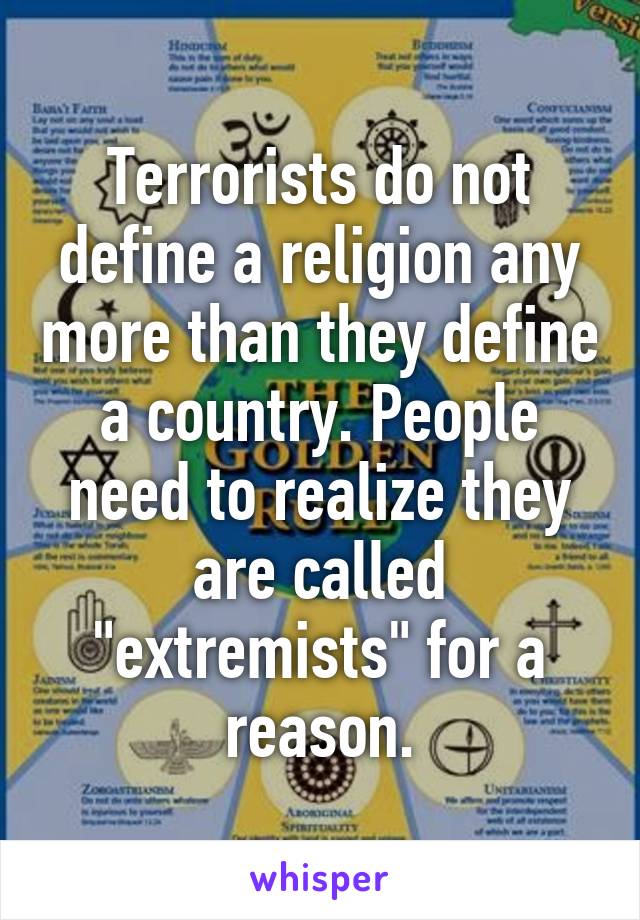 Terrorists do not define a religion any more than they define a country. People need to realize they are called "extremists" for a reason.