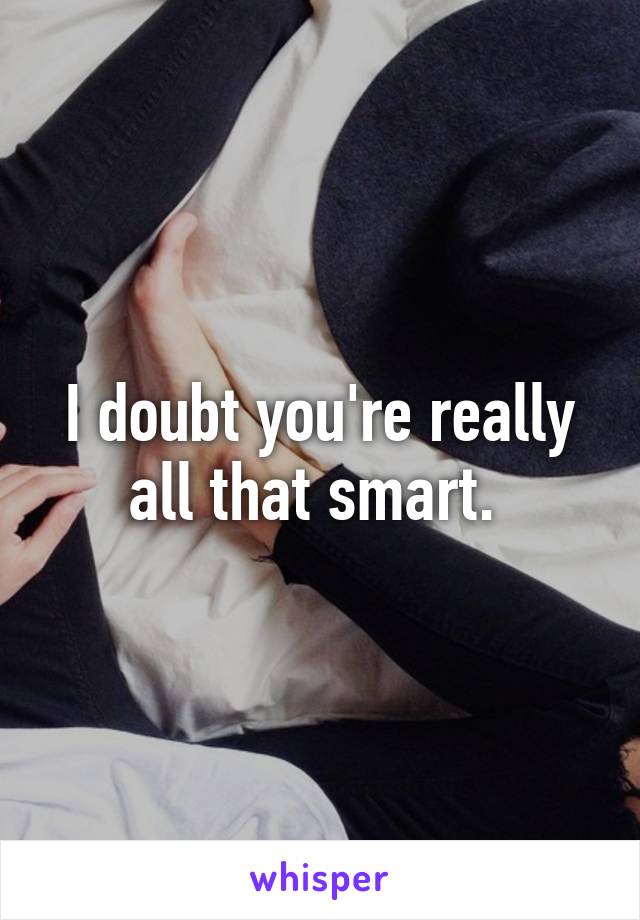 I doubt you're really all that smart. 