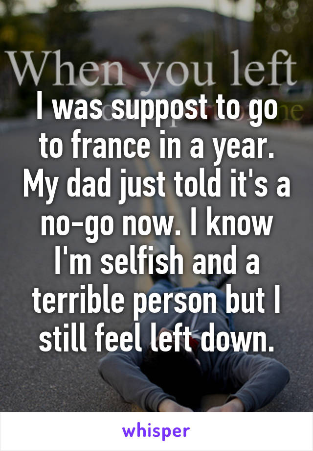 I was suppost to go to france in a year. My dad just told it's a no-go now. I know I'm selfish and a terrible person but I still feel left down.