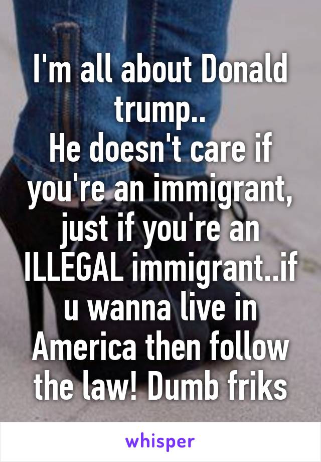 I'm all about Donald trump..
He doesn't care if you're an immigrant, just if you're an ILLEGAL immigrant..if u wanna live in America then follow the law! Dumb friks