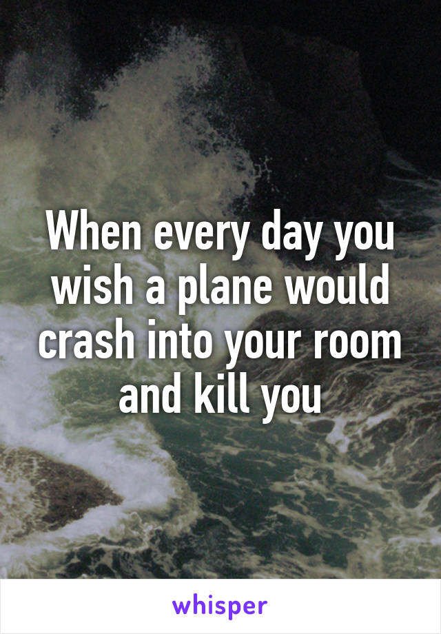 When every day you wish a plane would crash into your room and kill you