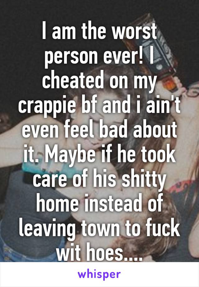 I am the worst person ever! I cheated on my crappie bf and i ain't even feel bad about it. Maybe if he took care of his shitty home instead of leaving town to fuck wit hoes....