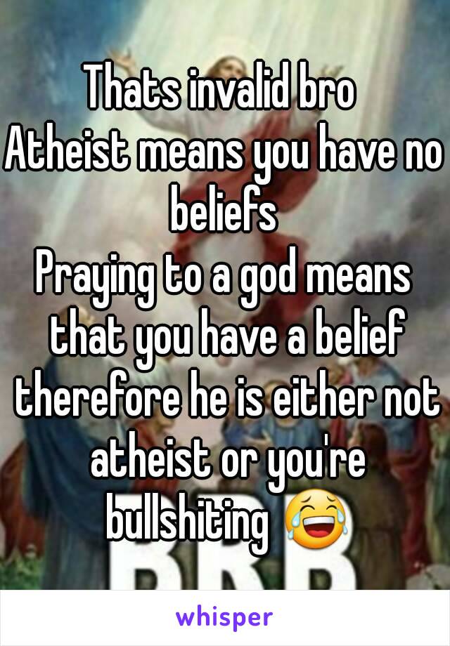 Thats invalid bro 
Atheist means you have no beliefs 
Praying to a god means that you have a belief therefore he is either not atheist or you're bullshiting 😂