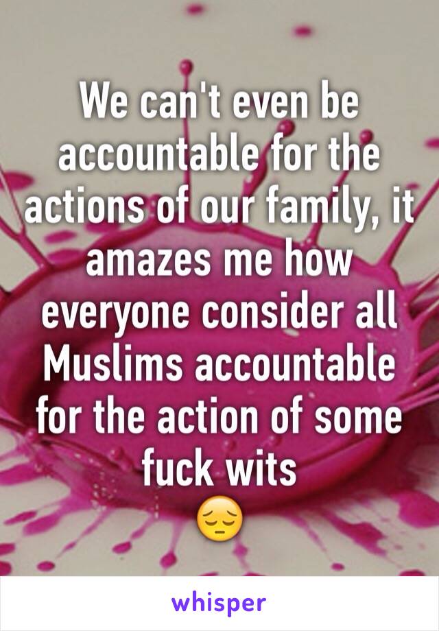 We can't even be accountable for the actions of our family, it amazes me how everyone consider all Muslims accountable for the action of some fuck wits 
😔