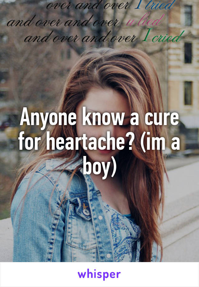 Anyone know a cure for heartache? (im a boy)