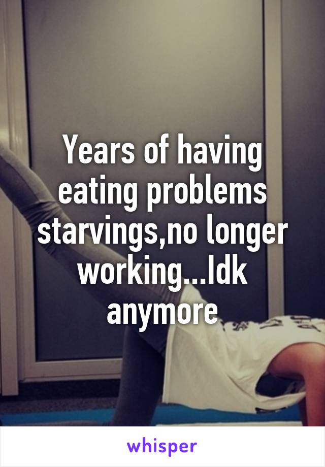 Years of having eating problems starvings,no longer working...Idk anymore