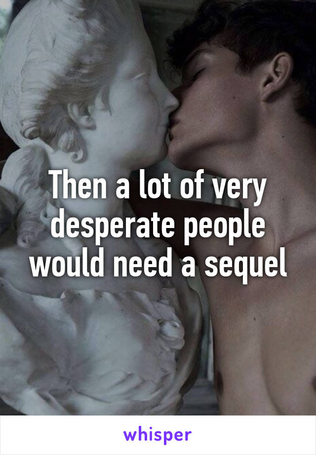 Then a lot of very desperate people would need a sequel