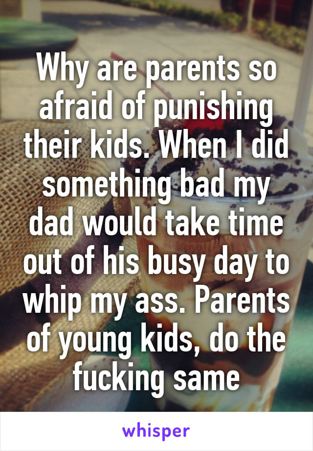 Why are parents so afraid of punishing their kids. When I did something bad my dad would take time out of his busy day to whip my ass. Parents of young kids, do the fucking same