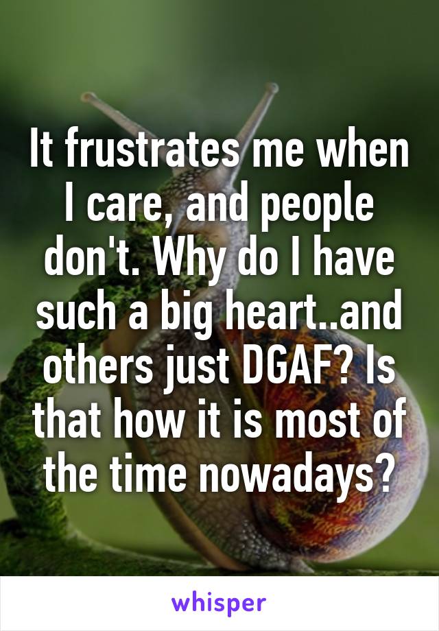 It frustrates me when I care, and people don't. Why do I have such a big heart..and others just DGAF? Is that how it is most of the time nowadays?