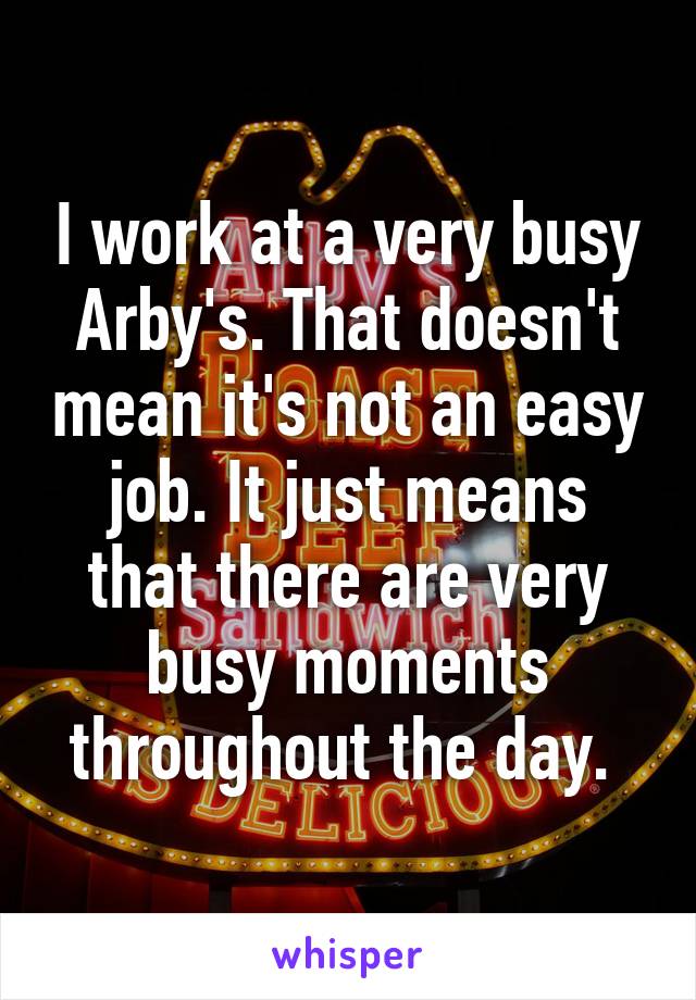 I work at a very busy Arby's. That doesn't mean it's not an easy job. It just means that there are very busy moments throughout the day. 