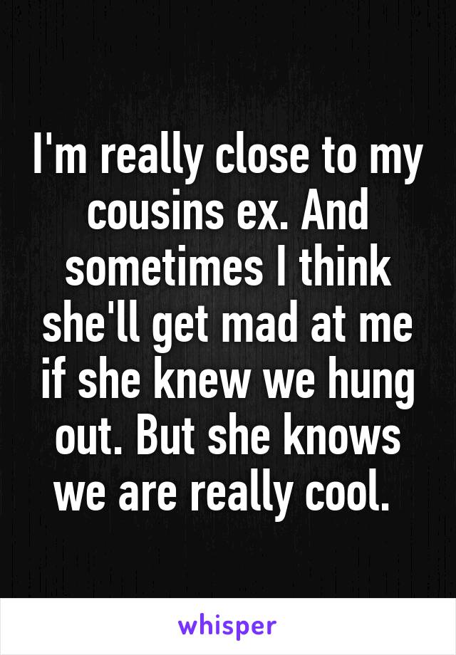 I'm really close to my cousins ex. And sometimes I think she'll get mad at me if she knew we hung out. But she knows we are really cool. 