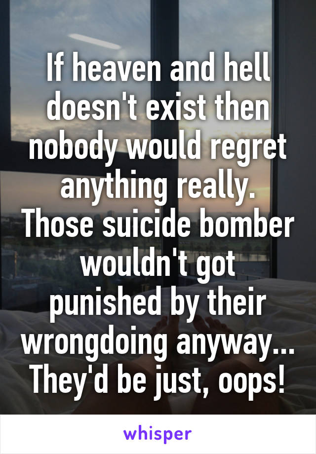 If heaven and hell doesn't exist then nobody would regret anything really. Those suicide bomber wouldn't got punished by their wrongdoing anyway... They'd be just, oops!