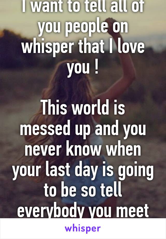 I want to tell all of you people on whisper that I love you !

This world is messed up and you never know when your last day is going to be so tell everybody you meet that you love them 