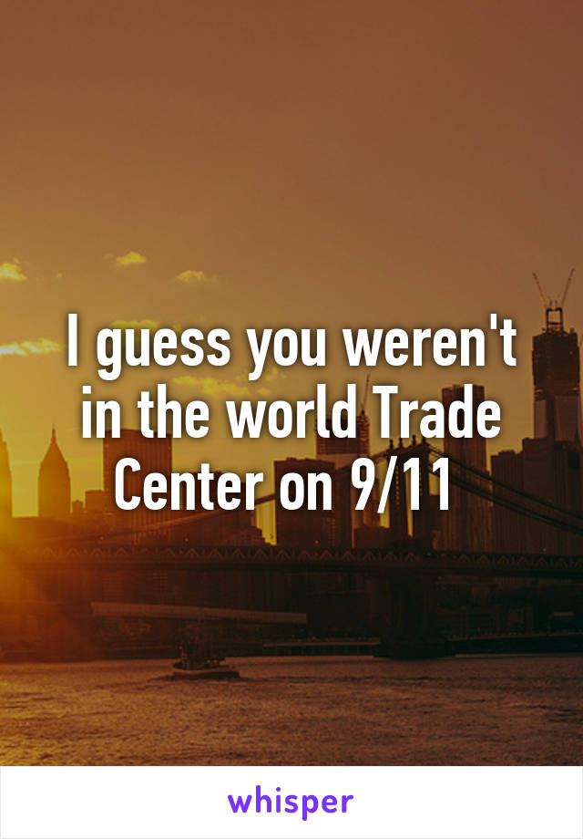 I guess you weren't in the world Trade Center on 9/11 