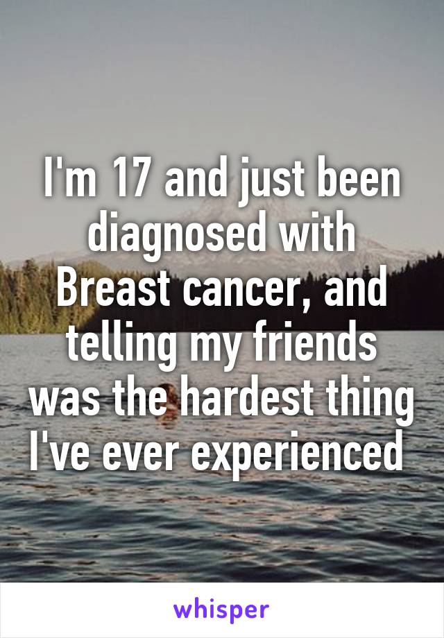 I'm 17 and just been diagnosed with Breast cancer, and telling my friends was the hardest thing I've ever experienced 