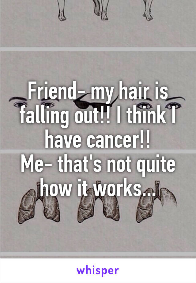 Friend- my hair is falling out!! I think I have cancer!!
Me- that's not quite how it works...