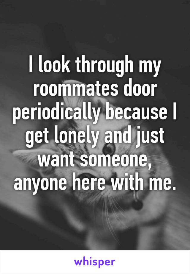 I look through my roommates door periodically because I get lonely and just want someone, anyone here with me. 