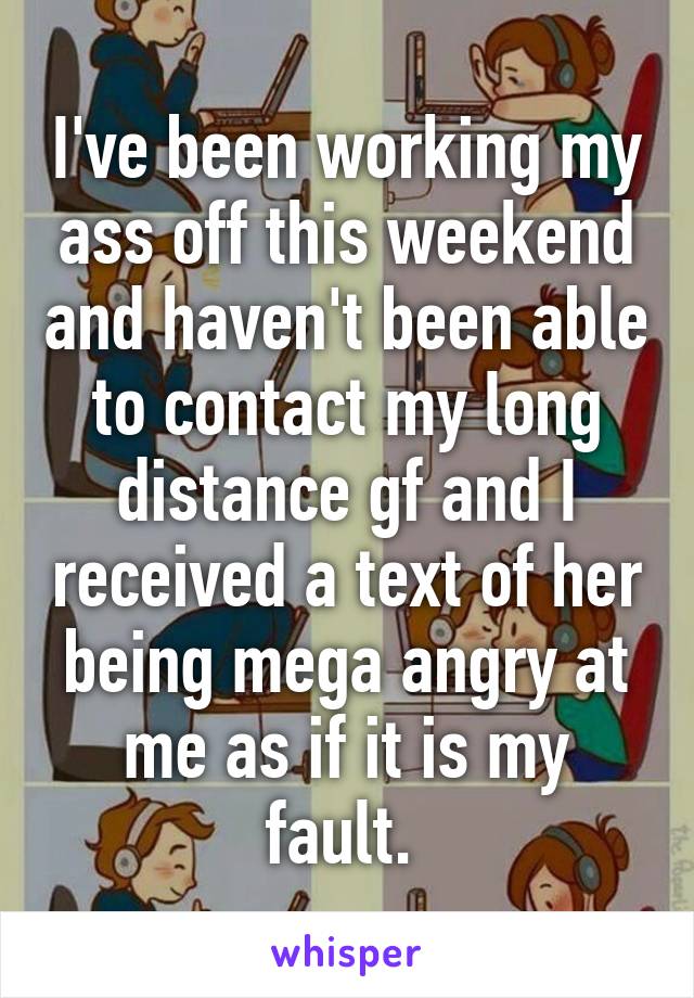 I've been working my ass off this weekend and haven't been able to contact my long distance gf and I received a text of her being mega angry at me as if it is my fault. 