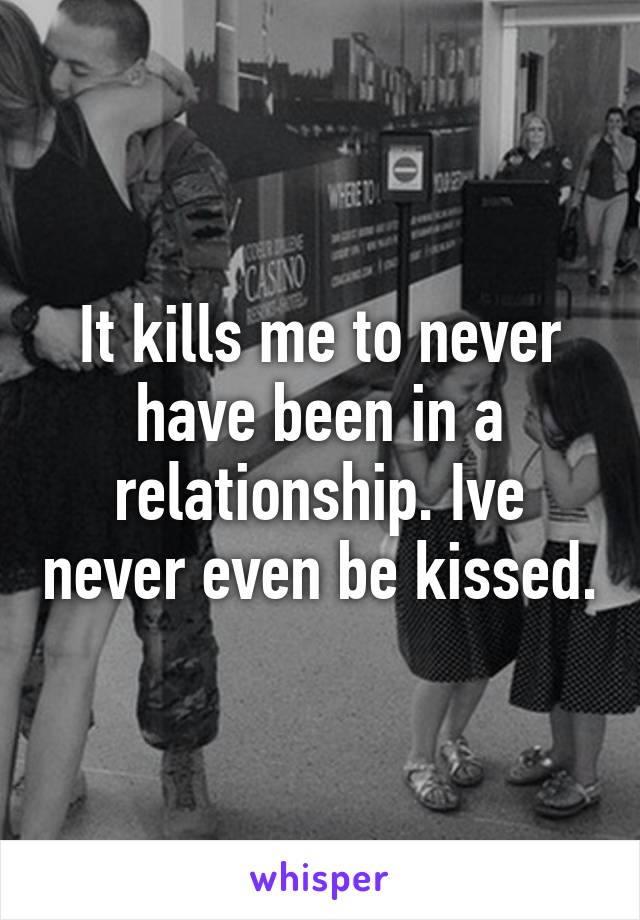 It kills me to never have been in a relationship. Ive never even be kissed.