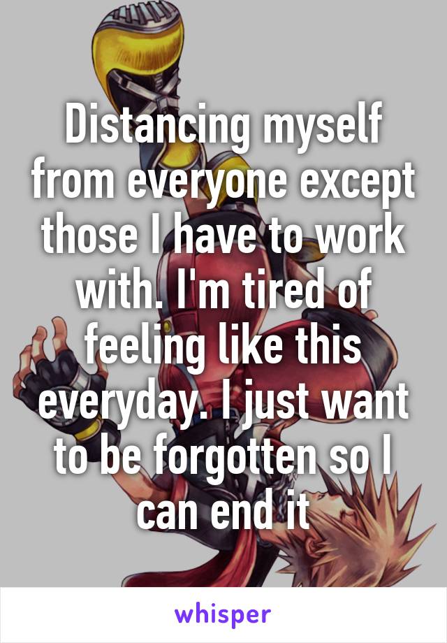 Distancing myself from everyone except those I have to work with. I'm tired of feeling like this everyday. I just want to be forgotten so I can end it