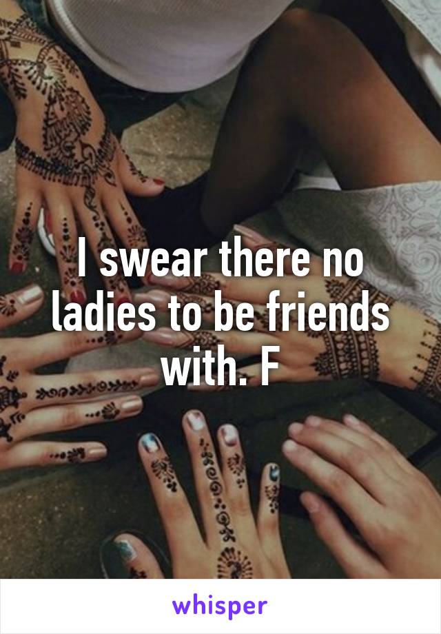 I swear there no ladies to be friends with. F