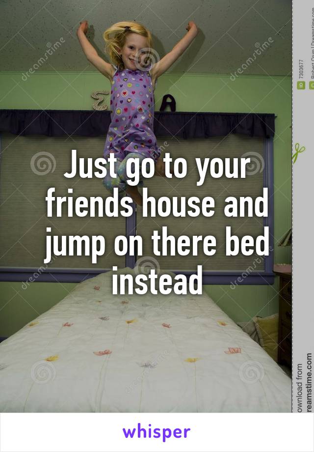 Just go to your friends house and jump on there bed instead