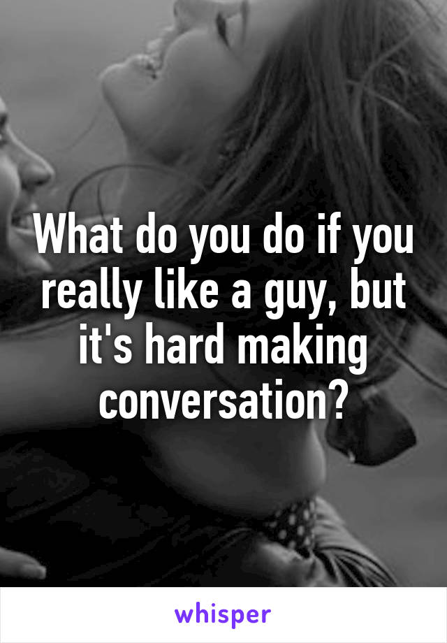 What do you do if you really like a guy, but it's hard making conversation?