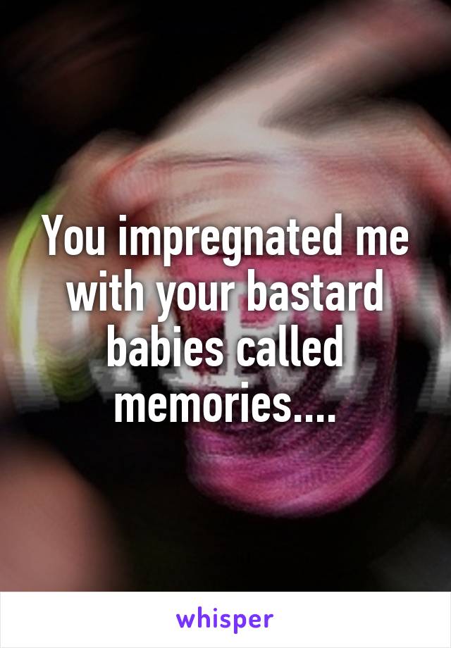 You impregnated me with your bastard babies called memories....