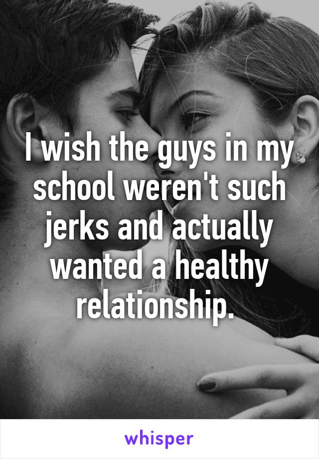 I wish the guys in my school weren't such jerks and actually wanted a healthy relationship. 