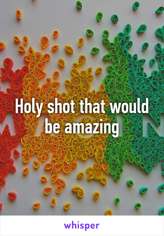 Holy shot that would be amazing