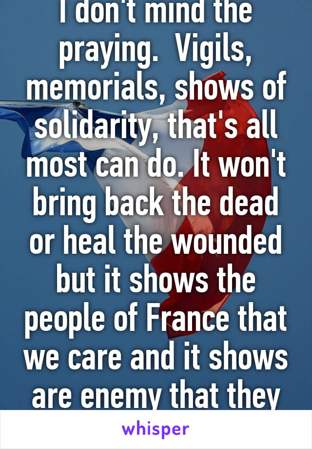 I don't mind the praying.  Vigils, memorials, shows of solidarity, that's all most can do. It won't bring back the dead or heal the wounded but it shows the people of France that we care and it shows are enemy that they cannot break us.