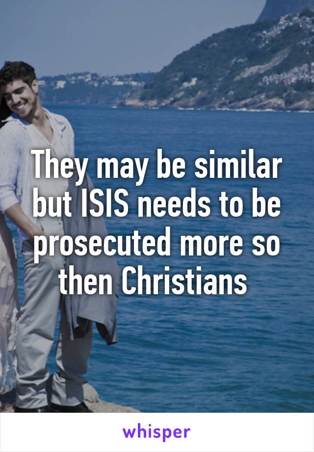 They may be similar but ISIS needs to be prosecuted more so then Christians 