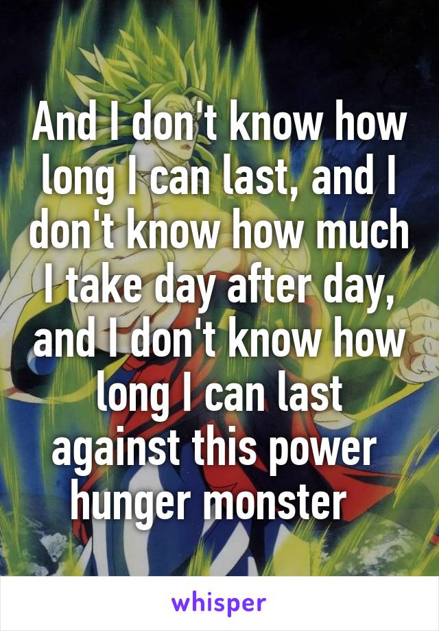 And I don't know how long I can last, and I don't know how much I take day after day, and I don't know how long I can last against this power 
hunger monster  