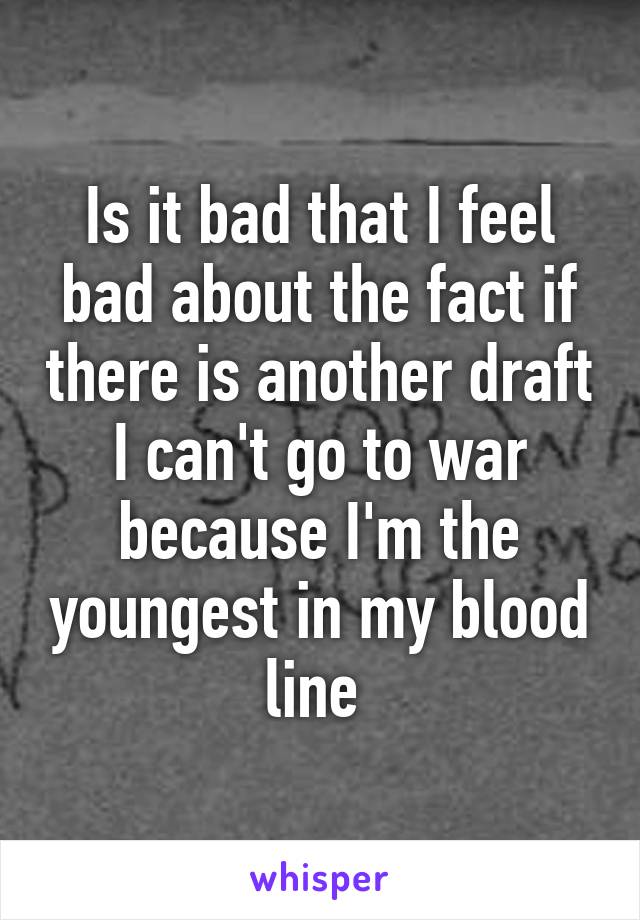 Is it bad that I feel bad about the fact if there is another draft I can't go to war because I'm the youngest in my blood line 