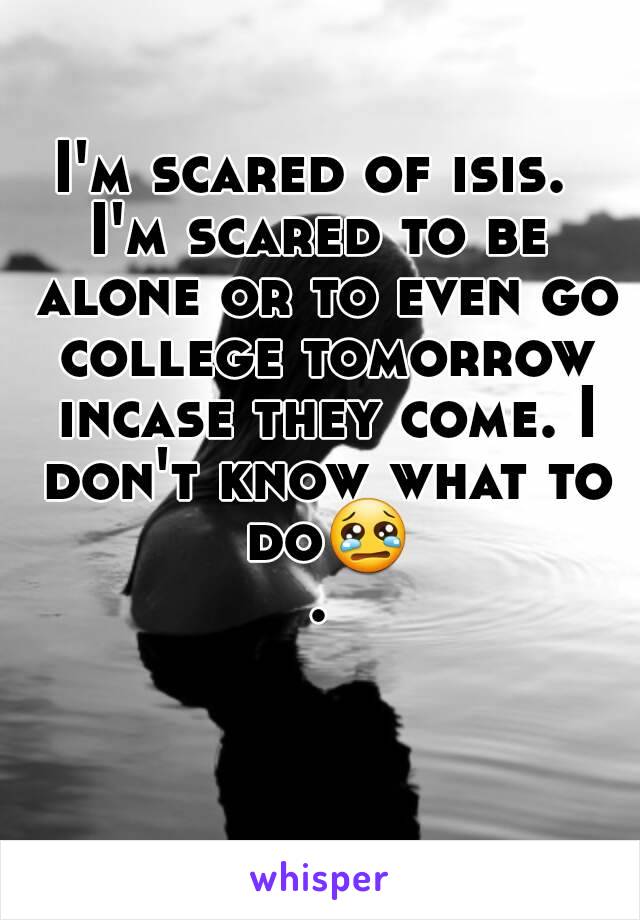 I'm scared of isis. 
I'm scared to be alone or to even go college tomorrow incase they come. I don't know what to do😢.