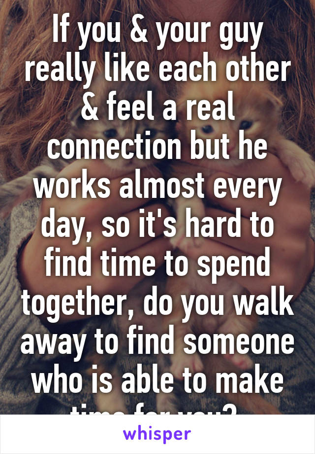 If you & your guy really like each other & feel a real connection but he works almost every day, so it's hard to find time to spend together, do you walk away to find someone who is able to make time for you? 