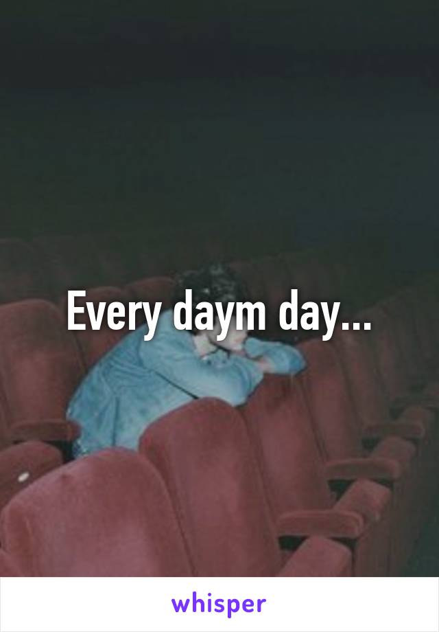 Every daym day...