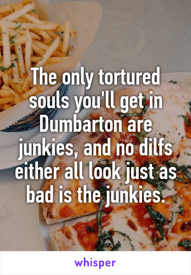 The only tortured souls you'll get in Dumbarton are junkies, and no dilfs either all look just as bad is the junkies.