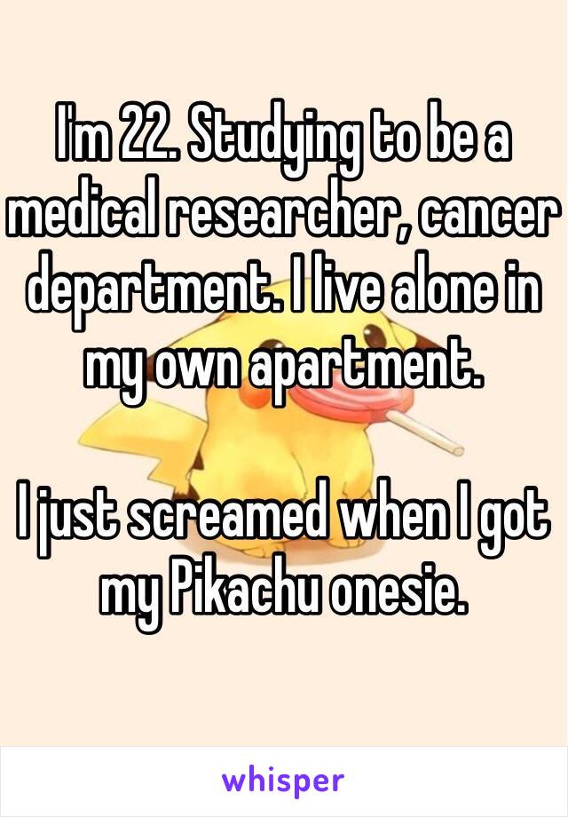 I'm 22. Studying to be a medical researcher, cancer department. I live alone in my own apartment.

I just screamed when I got my Pikachu onesie.