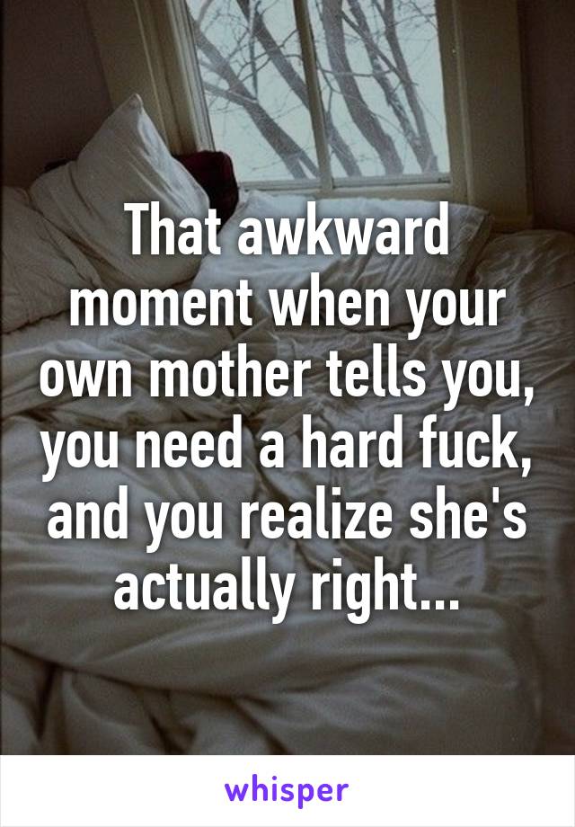 That awkward moment when your own mother tells you, you need a hard fuck, and you realize she's actually right...