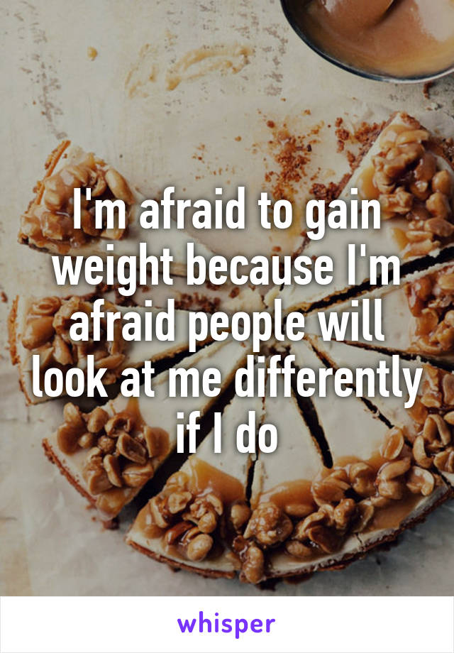 I'm afraid to gain weight because I'm afraid people will look at me differently if I do