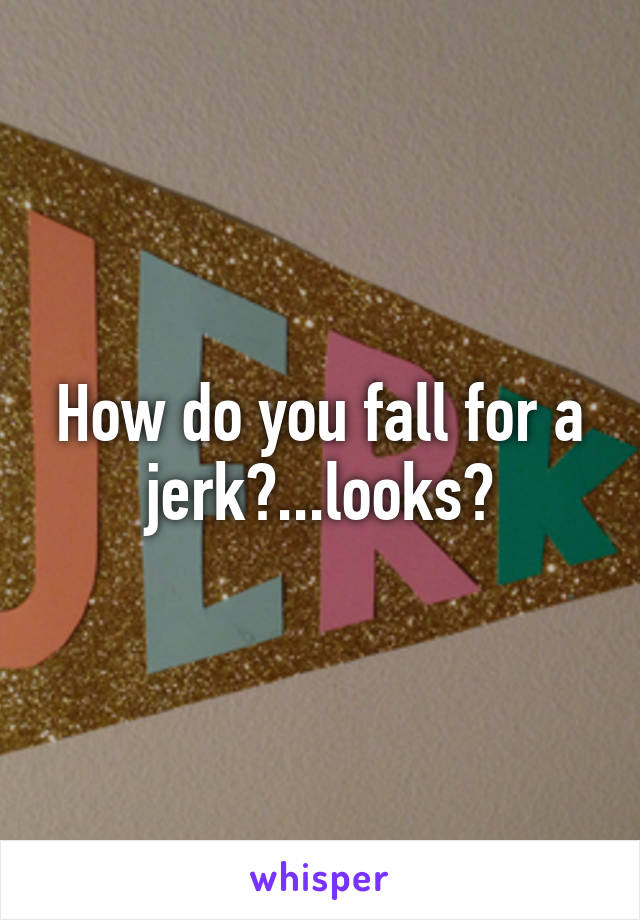 How do you fall for a jerk?...looks?