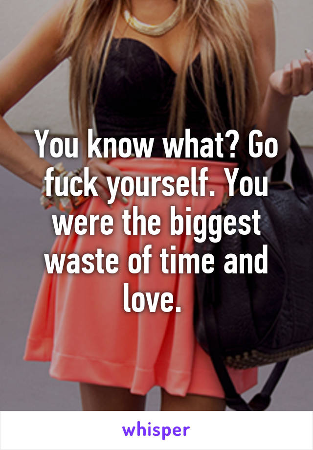 You know what? Go fuck yourself. You were the biggest waste of time and love. 