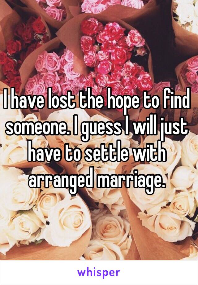 I have lost the hope to find someone. I guess I will just have to settle with arranged marriage.