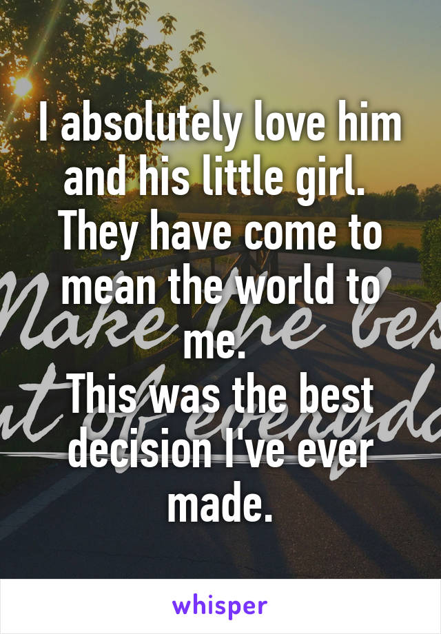 I absolutely love him and his little girl. 
They have come to mean the world to me. 
This was the best decision I've ever made.