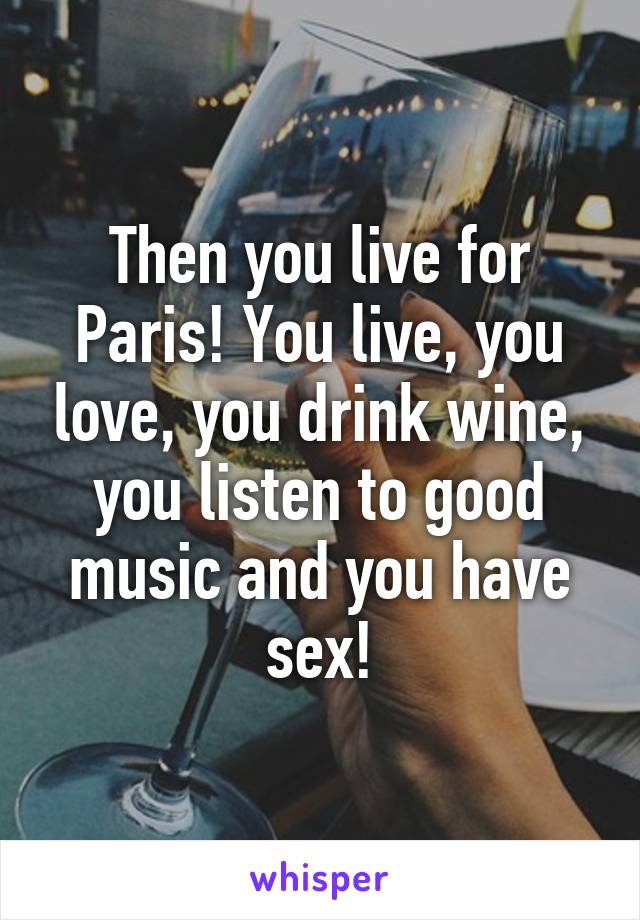 Then you live for Paris! You live, you love, you drink wine, you listen to good music and you have sex!