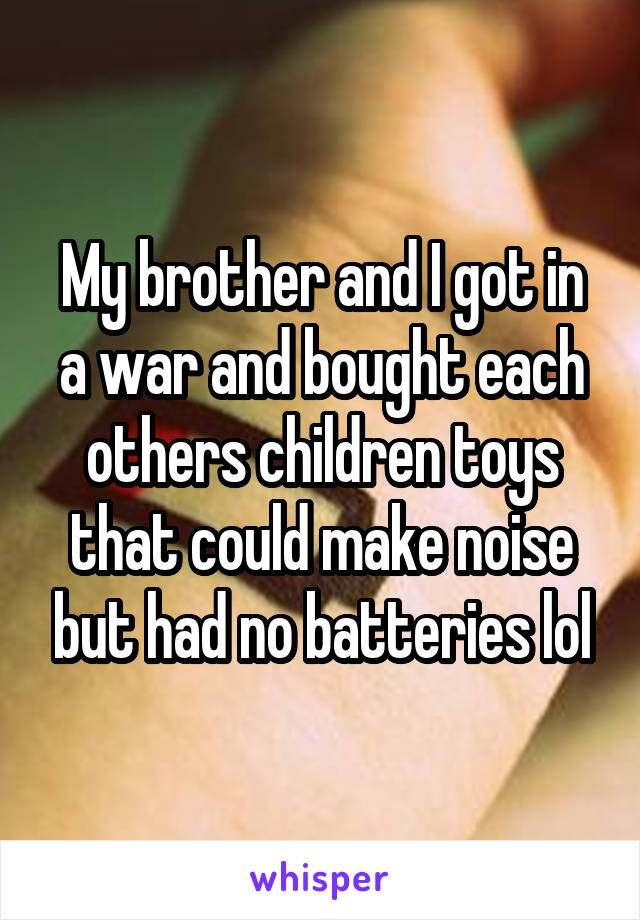 My brother and I got in a war and bought each others children toys that could make noise but had no batteries lol