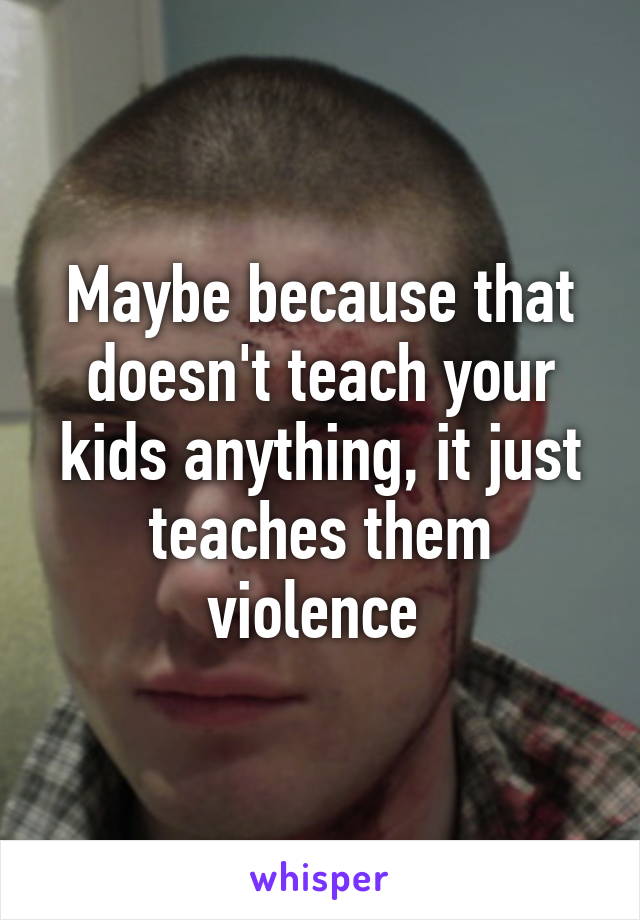 Maybe because that doesn't teach your kids anything, it just teaches them violence 