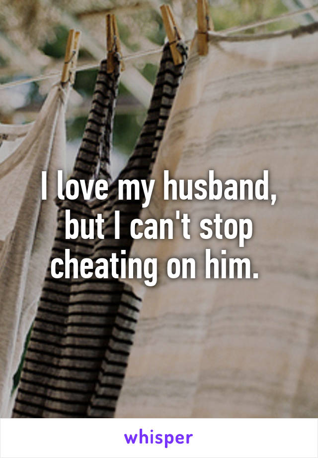 I love my husband, but I can't stop cheating on him. 